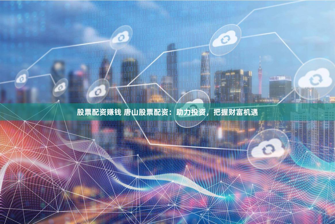 股票配资赚钱 唐山股票配资：助力投资，把握财富机遇