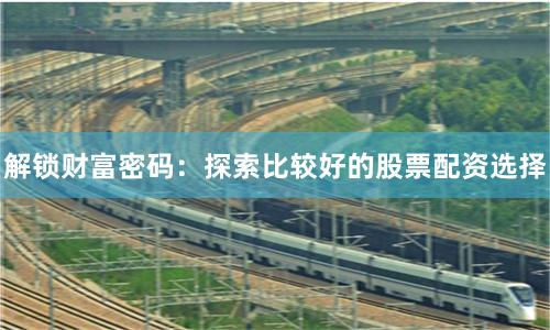 解锁财富密码：探索比较好的股票配资选择